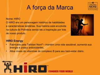 A força da Marca Nome: HIRO O HIRO era um personagem histórico de habilidades  e características lendárias. Sua história está envolvida  na cultura da Polinésia sendo ele a inspiração por trás  de nosso produto. HIRO Energy Fabricado pela Tahitian Noni ®* – mantém uma vida saudável, aumenta sua energia e possui antioxidantes. Altos níveis de vitaminas do complexo B para seu bem-estar diário. 