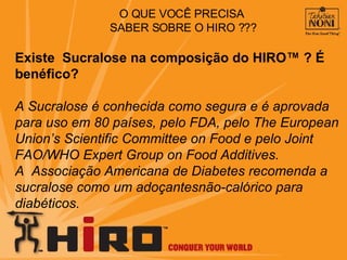 Existe  Sucralose na composição do HIRO™ ?  É benéfico? A Sucralose é conhecida como segura e é aprovada para uso em 80 países, pelo FDA, pelo The European Union’s Scientific Committee on Food e pelo Joint  FAO/WHO Expert Group on Food Additives.  A  Associação Americana de Diabetes recomenda a sucralose como um adoçantesnão-calórico para diabéticos.  O QUE VOCÊ PRECISA  SABER SOBRE O HIRO ??? 