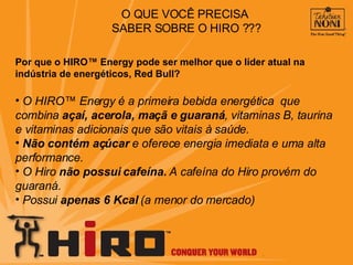 Por que o HIRO™ Energy pode ser melhor que o líder atual na indústria de energéticos, Red Bull? O HIRO™ Energy é a primeira bebida energética  que combina  açaí, acerola, maçã e guaraná , vitaminas B, taurina e vitaminas adicionais que são vitais à saúde.  Não contém açúcar  e oferece energia imediata e uma alta performance.  O Hiro  não possui cafeína.  A cafeína do Hiro provém do guaraná. Possui  apenas 6 Kcal  (a menor do mercado) O QUE VOCÊ PRECISA  SABER SOBRE O HIRO ??? 
