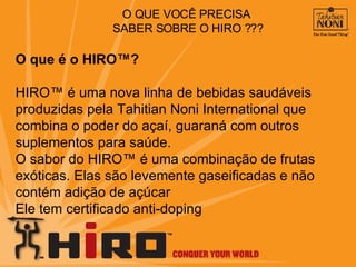 O que é o HIRO™? HIRO™ é uma nova linha de bebidas saudáveis produzidas pela Tahitian Noni International que combina o poder do açaí, guaraná com outros suplementos para saúde.  O sabor do HIRO™ é uma combinação de frutas exóticas. Elas são levemente gaseificadas e não contém adição de açúcar Ele tem certificado anti-doping O QUE VOCÊ PRECISA  SABER SOBRE O HIRO ??? 