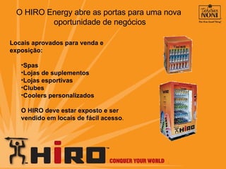 Locais aprovados para venda e exposição: Spas Lojas de suplementos Lojas esportivas Clubes Coolers personalizados O HIRO deve estar exposto e ser vendido em locais de fácil acesso . O HIRO Energy abre as portas para uma nova  oportunidade de negócios 