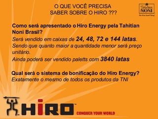 O QUE VOCÊ PRECISA  SABER SOBRE O HIRO ??? Como será apresentado o Hiro Energy pela Tahitian Noni Brasil? Será vendido em caixas de  24, 48, 72 e 144 latas . Sendo que quanto maior a quantidade menor será preço unitário. Ainda poderá ser vendido paletts com  3840 latas Qual será o sistema de bonificação do Hiro Energy? Exatamente o mesmo de todos os produtos da TNI 