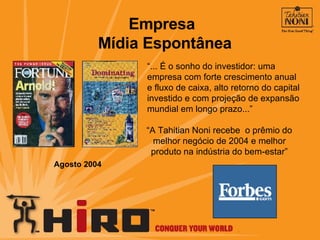 “ ... É o sonho do investidor: uma empresa com forte crescimento anual e fluxo de caixa, alto retorno do capital investido e com projeção de expansão mundial em longo prazo...” “ A Tahitian Noni recebe  o prêmio do melhor negócio de 2004 e melhor produto na indústria do bem-estar” Agosto 2004 Empresa  Mídia Espontânea 