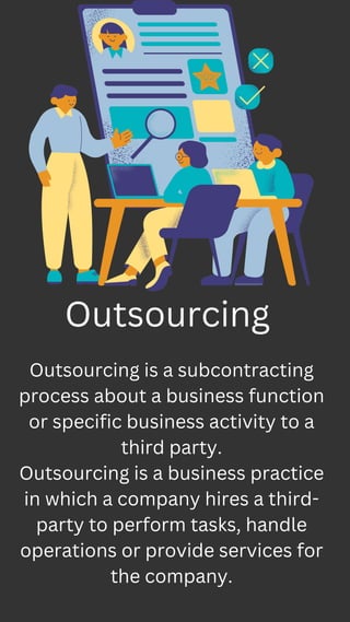 Outsourcing is a subcontracting
process about a business function
or specific business activity to a
third party.
Outsourcing is a business practice
in which a company hires a third-
party to perform tasks, handle
operations or provide services for
the company.
Outsourcing
 