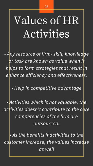 Values of HR
Activities
• Any resource of firm- skill, knowledge
or task are known as value when it
helps to form strategies that result in
enhance efficiency and effectiveness.
• Help in competitive advantage
• Activities which is not valuable, the
activities doesn’t contribute to the core
competencies of the firm are
outsourced.
• As the benefits if activities to the
customer increase, the values increase
as well
08
 