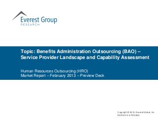 Topic: Benefits Administration Outsourcing (BAO) –
Service Provider Landscape and Capability Assessment

Human Resources Outsourcing (HRO)
Market Report – February 2013 – Preview Deck




                                               Copyright © 2013, Everest Global, Inc.
                                               EGR-2013-3-PD-0839
 