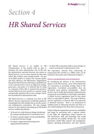 11
Section 4
HR Shared Services
HR Shared Services is an enabler in HR
Transformation.  It has evolved with an idea to
transition the more administrative role of HR into
the administrative specialist function, also known as
Shared Services, so as to create capacity for other roles
within HR to deliver more strategic benefit.  The aim
of an HRSS model is to reduce cost, increase quality,
and drive efficiency and effectiveness. Organizations
that opt for Shared Services often keep a small HR team
at the corporate level to focus on high-level strategy,
governance, and policy. It is believed that by doing
so, companies will be able to maintain best practices,
monitor delivery, be more sensitive to customer needs,
and generally reposition HR as more strategic and be
less encumbered by administrative tasks.
HR Shared Services is a relatively new form of HR
delivery that has experienced considerable popularity
among large firms with multiple sites across the country
and multinational corporations. The four strategic
reasons for the evolution and setting up of HR Shared
Services could be described as:
»» To be part of a wider business change introducing
the concept of professional or functional services
»» To achieve a greater degree of structural flexibility
to respond to business change
»» To improve organizational learning across
organizational boundaries
»» To allow HR to reposition itself as more strategic; to
reduce involvement in administrative trivia.
The expectation outcome from outsourcing of
transactional HR activities to a HRSS centre can be
bucketed in three parts and is illustrated in Figure 5.
Process standardization and centralization
By centralizing the delivery of the administrative
aspects of the HR function, senior HR professionals
can concentrate on providing strategic input to the
organization. Centralized accountability does not
necessarily mean physical centralization.  Shared
Services can be totally decentralized in physical terms
as long as the accountability or reporting is centralized. 
A Shared Services organization must be clear about
what it is responsible to deliver.  The scope of delivery
must be expressed, or at least be able to be expressed,
as delivered outcomes.  There is an involvement of
multiple parties in delivering outcomes, but there is a
clear understanding of who does what in the process.
Firstly, it helps the organization increase its creditability
and image by associating with a superior vendor.
It also helps the organization obtain expertise on
HR transactions, skills and technology that would
not otherwise be available. Besides this, the overall
governance model helps improve risk management,
improve operating performance and have superior
 