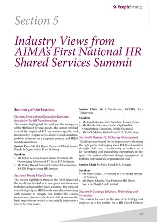 13
Section 5
Industry Views from
AIMA’s First National HR
Shared Services Summit
Summary of the Sessions
Session I: The Looking Glass: Deep Dive into
foundation for HR Transformation
This session highlighted the need and the emergence
of the HR Shared Services model. The session revolved
around the impact of HR on business agenda, and
trends in the HR space across countries and industries,
problem definition in a corporate context, and HRSS
models as solutions.
Session Chair Mr N.S. Rajan, Partner & Global Leader
People & Organization, Ernst & Young
Speakers
»» Mr Rohail A Khan, Global Group President HR
Outsourcing Solutions & IT, Xerox HR Solutions
»» Mr Pankaj Bansal, Summit Director & Co-Founder
& CEO, People Strong HR Services
Session II: Trends & Key Drivers
This session highlighted trends in the HRSS space and
the key drivers that led to its emergence and success in
both developing and developed countries. The pros and
cons of adopting an HRSS model were discussed along
with measures to mitigate risk. Further the session
focused on typical activities in an HRSS center and the
basic requirements needed to successfully implement a
Shared Services model.
Session Chair Mr S Varadarajan, EVP-HR, Tata
Teleservices
Speakers
»» Mr Rajesh Ranjan, Vice President, Everest Group
»» Mr Harish Devarajan, Leadership Coach &
Organisation Consultant, People Unlimited
»» Mr AVK Mohan, Global Head- HR, Exl Services
Session III: Partnership & Change Management
The discussion focused on the importance of choosing
the right partner in bringing about HR Transformation
through HRSS. Apart from focusing on the key criteria
for identifying and maintaining partnerships in the
space, the session addressed change management at
both the individual and organizational level.
Session Chair Mr Faisal Sayed, HR, Religare
Speakers
»» Ms Shelly Singh, Co-founder & EVP, People Strong
HR Services
»» Ms Deepa Chadha, Vice President HR Shared
Services, Bharti Airtel Limited
Session IV: Strategic Solutions: Technology and
Innovation
This session focussed on the role of technology and
analytics as a key enabler for a HR Shared Services
 