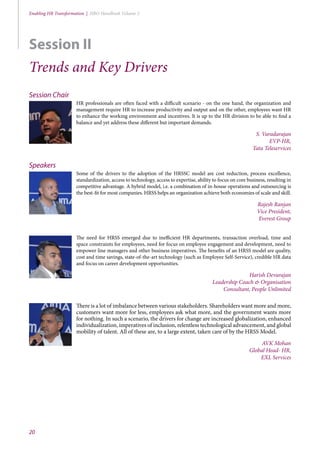 20
Enabling HR Transformation | HRO Handbook Volume 2
Session Chair
HR professionals are often faced with a difficult scenario - on the one hand, the organization and
management require HR to increase productivity and output and on the other, employees want HR
to enhance the working environment and incentives. It is up to the HR division to be able to find a
balance and yet address these different but important demands.
S. Varadarajan
EVP-HR,
Tata Teleservices
Speakers
Some of the drivers to the adoption of the HRSSC model are cost reduction, process excellence,
standardization, access to technology, access to expertise, ability to focus on core business, resulting in
competitive advantage. A hybrid model, i.e. a combination of in-house operations and outsourcing is
the best-fit for most companies. HRSS helps an organization achieve both economies of scale and skill.
Rajesh Ranjan
Vice President,
Everest Group
The need for HRSS emerged due to inefficient HR departments, transaction overload, time and
space constraints for employees, need for focus on employee engagement and development, need to
empower line managers and other business imperatives. The benefits of an HRSS model are quality,
cost and time savings, state-of-the-art technology (such as Employee Self-Service), credible HR data
and focus on career development opportunities.
Harish Devarajan
Leadership Coach & Organisation
Consultant, People Unlimited
There is a lot of imbalance between various stakeholders. Shareholders want more and more,
customers want more for less, employees ask what more, and the government wants more
for nothing. In such a scenario, the drivers for change are increased globalization, enhanced
individualization, imperatives of inclusion, relentless technological advancement, and global
mobility of talent. All of these are, to a large extent, taken care of by the HRSS Model.
AVK Mohan
Global Head- HR,
EXL Services
Session II
Trends and Key Drivers
 