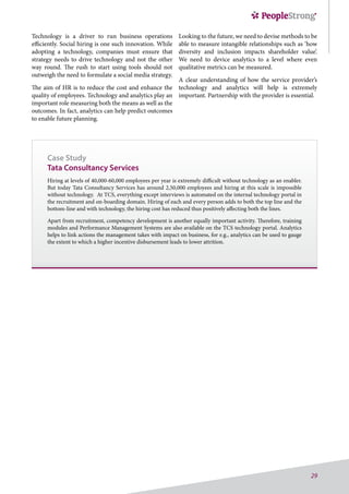 29
Technology is a driver to run business operations
efficiently. Social hiring is one such innovation. While
adopting a technology, companies must ensure that
strategy needs to drive technology and not the other
way round. The rush to start using tools should not
outweigh the need to formulate a social media strategy.
The aim of HR is to reduce the cost and enhance the
quality of employees. Technology and analytics play an
important role measuring both the means as well as the
outcomes. In fact, analytics can help predict outcomes
to enable future planning.
Case Study
Tata Consultancy Services
Hiring at levels of 40,000-60,000 employees per year is extremely difficult without technology as an enabler.
But today Tata Consultancy Services has around 2,50,000 employees and hiring at this scale is impossible
without technology. At TCS, everything except interviews is automated on the internal technology portal in
the recruitment and on-boarding domain. Hiring of each and every person adds to both the top line and the
bottom-line and with technology, the hiring cost has reduced thus positively affecting both the lines.
Apart from recruitment, competency development is another equally important activity. Therefore, training
modules and Performance Management Systems are also available on the TCS technology portal. Analytics
helps to link actions the management takes with impact on business, for e.g., analytics can be used to gauge
the extent to which a higher incentive disbursement leads to lower attrition.
Looking to the future, we need to devise methods to be
able to measure intangible relationships such as ‘how
diversity and inclusion impacts shareholder value’.
We need to device analytics to a level where even
qualitative metrics can be measured.
A clear understanding of how the service provider’s
technology and analytics will help is extremely
important. Partnership with the provider is essential.
 