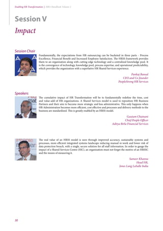 30
Enabling HR Transformation | HRO Handbook Volume 2
Session Chair
Fundamentally, the expectations from HR outsourcing can be bucketed in three parts - Process
Excellence, Financial Benefit and Increased Employee Satisfaction. The HRSS framework provides
them to an organization along with cutting edge technology and a centralized knowledge pool. It
is the convergence of technology, knowledge pool, process expertise, and operational predictability,
which provides the organization with a superlative HR Shared Services experience.
Pankaj Bansal
CEO and Co-founder
PeopleStrong HR Services
Speakers
The cumulative impact of HR Transformation will be to fundamentally redefine the time, cost
and value-add of HR organizations. A Shared Services model is used to reposition HR Business
Partners and their aim to become more strategic and less administrative. This only happens when
HR Administration becomes more efficient, cost effective and processes and delivery methods to the
business are standardized. This is greatly enabled by an HRSS model.
Gautam Chainani
Chief People Officer
Aditya Birla Financial Services
The real value of an HRSS model is seen through improved accuracy, sustainable systems and
processes, more efficient integrated systems landscape reducing manual re-work and lower risk of
data protection breach, with a single, secure solution for all staff information. In order to gauge the
impact of a Shared Services Centre (SSC), an organization must not forget the motive of an HRSSC
and the means of measuring it.
Sameer Khanna
Head HR,
Jones Lang LaSalle India
Session V
Impact
 