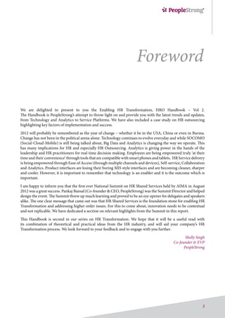 3
We are delighted to present to you the Enabling HR Transformation, HRO Handbook – Vol 2.
The Handbook is PeopleStrong’s attempt to throw light on and provide you with the latest trends and updates,
from Technology and Analytics to Service Platforms. We have also included a case study on HR outsourcing
highlighting key factors of implementation and success.
2012 will probably be remembered as the year of change – whether it be in the USA, China or even in Burma.
Change has not been in the political arena alone. Technology continues to evolve everyday and while SOCOMO
(Social-Cloud-Mobile) is still being talked about, Big Data and Analytics is changing the way we operate. This
has many implications for HR and especially HR Outsourcing. Analytics is giving power in the hands of the
leadership and HR practitioners for real-time decision making. Employees are being empowered truly ‘at their
time and their convenience’ through tools that are compatible with smart phones and tablets. HR Service delivery
is being empowered through Ease of Access (through multiple channels and devices), Self-service, Collaboration
and Analytics. Product interfaces are losing their boring MIS style interfaces and are becoming cleaner, sharper
and cooler. However, it is important to remember that technology is an enabler and it is the outcome which is
important.
I am happy to inform you that the first ever National Summit on HR Shared Services held by AIMA in August
2012 was a great success. Pankaj Bansal (Co-founder & CEO, PeopleStrong) was the Summit Director and helped
design the event. The Summit threw up much learning and proved to be an eye opener for delegates and speakers
alike. The one clear message that came out was that HR Shared Services is the foundation stone for enabling HR
Transformation and addressing higher order issues. For this to come about, innovation needs to be contextual
and not replicable. We have dedicated a section on relevant highlights from the Summit in this report.
This Handbook is second in our series on HR Transformation. We hope that it will be a useful read with
its combination of theoretical and practical ideas from the HR industry, and will aid your company’s HR
Transformation process. We look forward to your feedback and to engage with you further.
Shelly Singh
Co-founder & EVP
PeopleStrong
Foreword
 