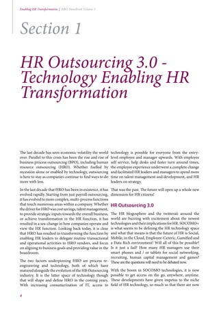 4
Enabling HR Transformation | HRO Handbook Volume 2
Section 1
HR Outsourcing 3.0 -
Technology Enabling HR
Transformation
The last decade has seen economic volatility the world
over. Parallel to this crisis has been the rise and rise of
business process outsourcing (BPO), including human
resource outsourcing (HRO). Whether fuelled by
recession alone or enabled by technology, outsourcing
is here to stay as companies continue to find ways to do
more with less.
In the last decade that HRO has been in existence, it has
evolved rapidly. Starting from just payroll outsourcing,
it has evolved to more complex, multi-process functions
that touch numerous areas within a company. Whether
thedriverforHROwascostsavings,talentmanagement,
to provide strategic inputs towards the overall business,
or achieve transformation in the HR function, it has
resulted in a sea-change in how companies operate and
view the HR function. Looking back today, it is clear
that HRO has resulted in transforming the function by
enabling HR leaders to delegate routine transactional
and operational activities to HRO vendors, and focus
on aligning to business goals and providing value in the
boardroom.
The two factors underpinning HRO are process re-
engineering and technology, both of which have
matured alongside the evolution of the HR Outsourcing
industry. It is the latter space of technology though
that will shape and define HRO in the coming years.
With increasing consumerization of IT, access to
technology is possible for everyone from the entry-
level employee and manager upwards. With employee
self service, help desks and faster turn around times,
the employee experience underwent a complete change
and facilitated HR leaders and managers to spend more
time on talent management and development, and HR
leaders on strategy.
That was the past. The future will open up a whole new
dimension for HR citizens!
HR Outsourcing 3.0
The HR blogosphere and the twitterati around the
world are buzzing with excitement about the newest
technologiesandtheirimplicationsforHR.SOCOMO+
is what seems to be defining the HR technology space
and what that means is that the future of HR is Social,
Mobile, in the Cloud, Employee-Centric, Gamified and
a Data Rich environment! Will all of this be possible?
Is it just a fad? How many HR managers use their
smart phones and / or tablets for social networking,
recruiting, human capital management and games?
Thesearethequestionswillneedtobedebatednow.
With the boom in SOCOMO technologies, it is now
possible to get access on the go, anywhere, anytime.
These developments have given impetus to the niche
field of HR technology, so much so that there are now
 