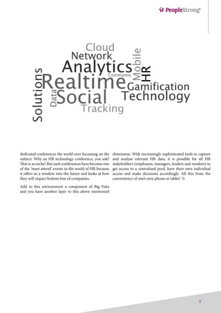 5
dimension. With increasingly sophisticated tools to capture
and analyse relevant HR data, it is possible for all HR
stakeholders (employees, managers, leaders and vendors) to
get access to a centralised pool, have their own individual
access and make decisions accordingly. All this from the
convenience of one’s own phone or tablet!
dedicated conferences the world over focussing on the
subject. Why an HR technology conference, you ask?
That is so niche! But such conferences have become one
of the ‘must attend’ events in the world of HR because
it offers us a window into the future and looks at how
they will impact bottom line of companies.
Add to this environment a component of Big Data
and you have another layer to this above mentioned
 