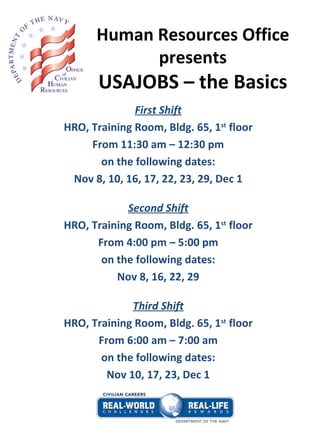 Human Resources Office presents USAJOBS – the Basics First Shift HRO, Training Room, Bldg. 65, 1 st  floor From 11:30 am – 12:30 pm on the following dates: Nov 8, 10, 16, 17, 22, 23, 29, Dec 1 Second Shift HRO, Training Room, Bldg. 65, 1 st  floor From 4:00 pm – 5:00 pm on the following dates: Nov 8, 16, 22, 29 Third Shift HRO, Training Room, Bldg. 65, 1 st  floor From 6:00 am – 7:00 am on the following dates: Nov 10, 17, 23, Dec 1 