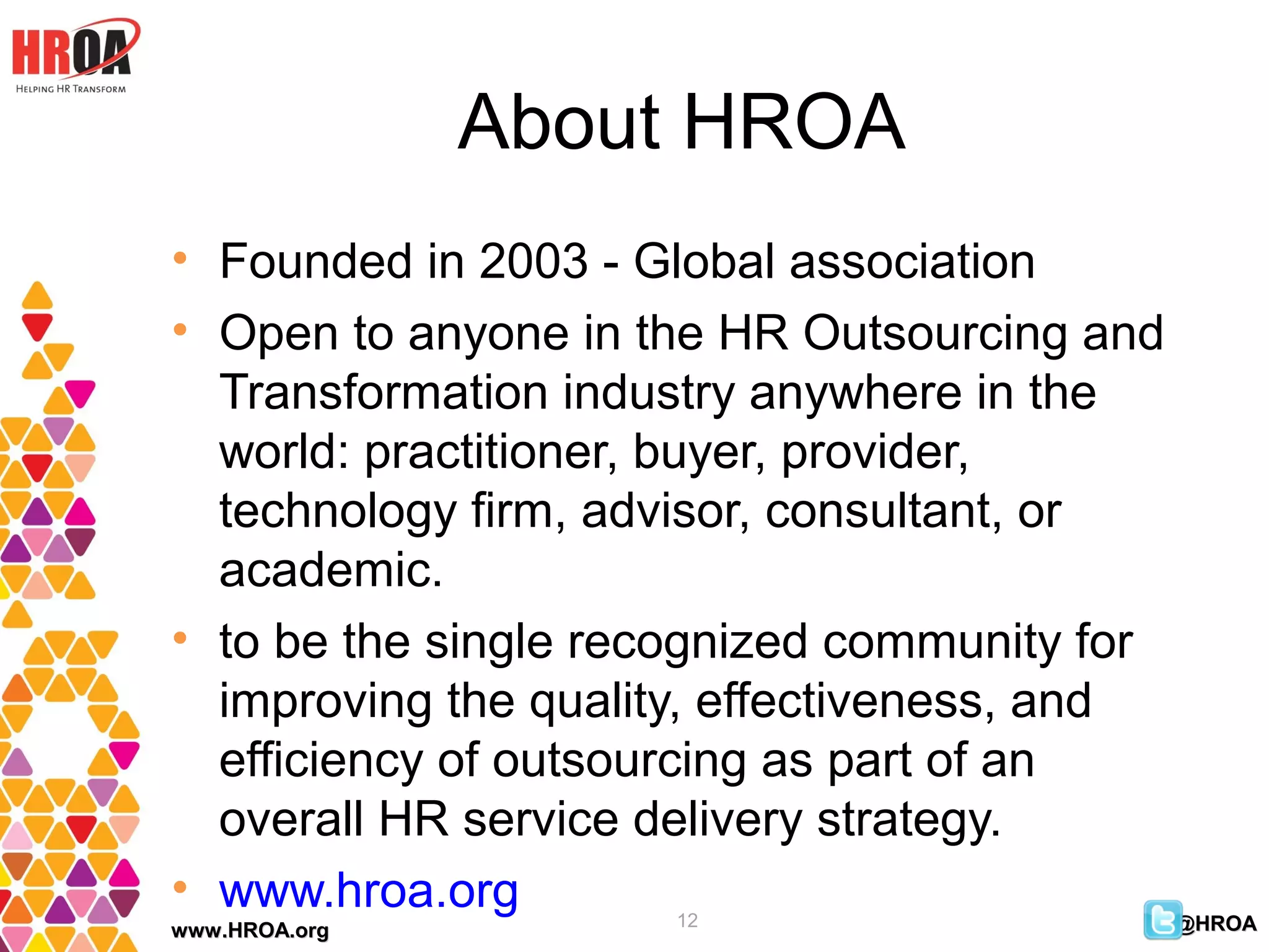 About HROA
• Founded in 2003 - Global association
• Open to anyone in the HR Outsourcing and
  Transformation industry anywhere in the
  world: practitioner, buyer, provider,
  technology firm, advisor, consultant, or
  academic.
• to be the single recognized community for
  improving the quality, effectiveness, and
  efficiency of outsourcing as part of an
  overall HR service delivery strategy.
• www.hroa.org        12
www.HROA.org                                @HROA
 