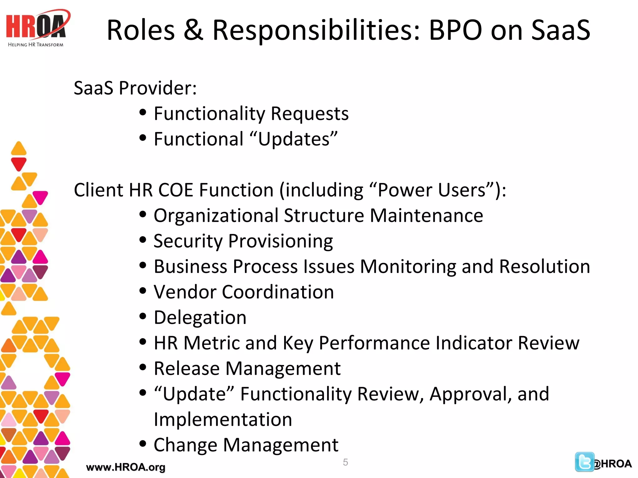 Roles & Responsibilities: BPO on SaaS
SaaS Provider:
       • Functionality Requests
       • Functional “Updates”

Client HR COE Function (including “Power Users”):
        • Organizational Structure Maintenance
        • Security Provisioning
        • Business Process Issues Monitoring and Resolution
        • Vendor Coordination
        • Delegation
        • HR Metric and Key Performance Indicator Review
        • Release Management
        • “Update” Functionality Review, Approval, and
          Implementation
        • Change Management
                              5                           @HROA
 www.HROA.org
 