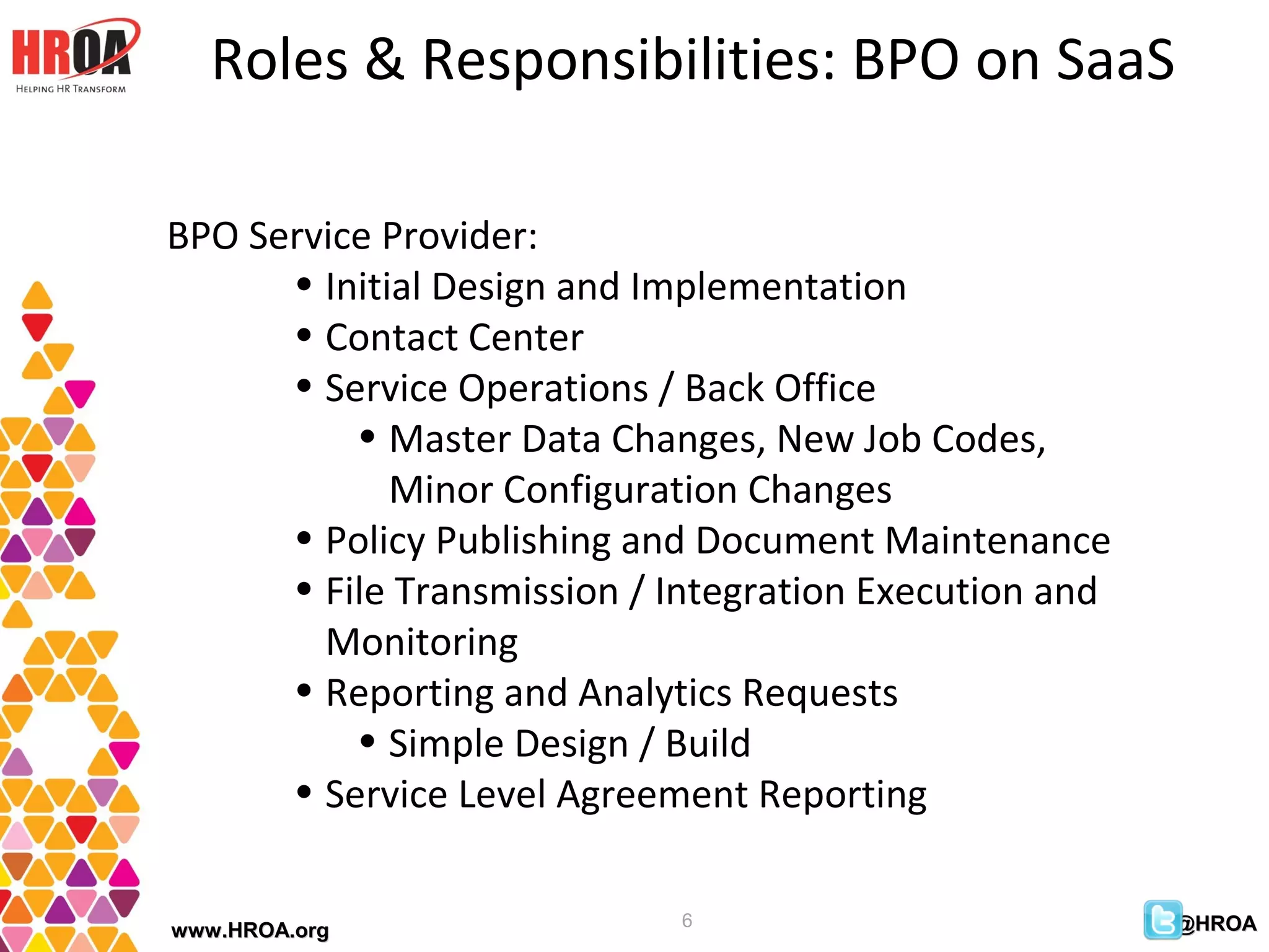 Roles & Responsibilities: BPO on SaaS

BPO Service Provider:
      • Initial Design and Implementation
      • Contact Center
      • Service Operations / Back Office
          • Master Data Changes, New Job Codes,
             Minor Configuration Changes
      • Policy Publishing and Document Maintenance
      • File Transmission / Integration Execution and
        Monitoring
      • Reporting and Analytics Requests
          • Simple Design / Build
      • Service Level Agreement Reporting

                            6                           @HROA
www.HROA.org
 