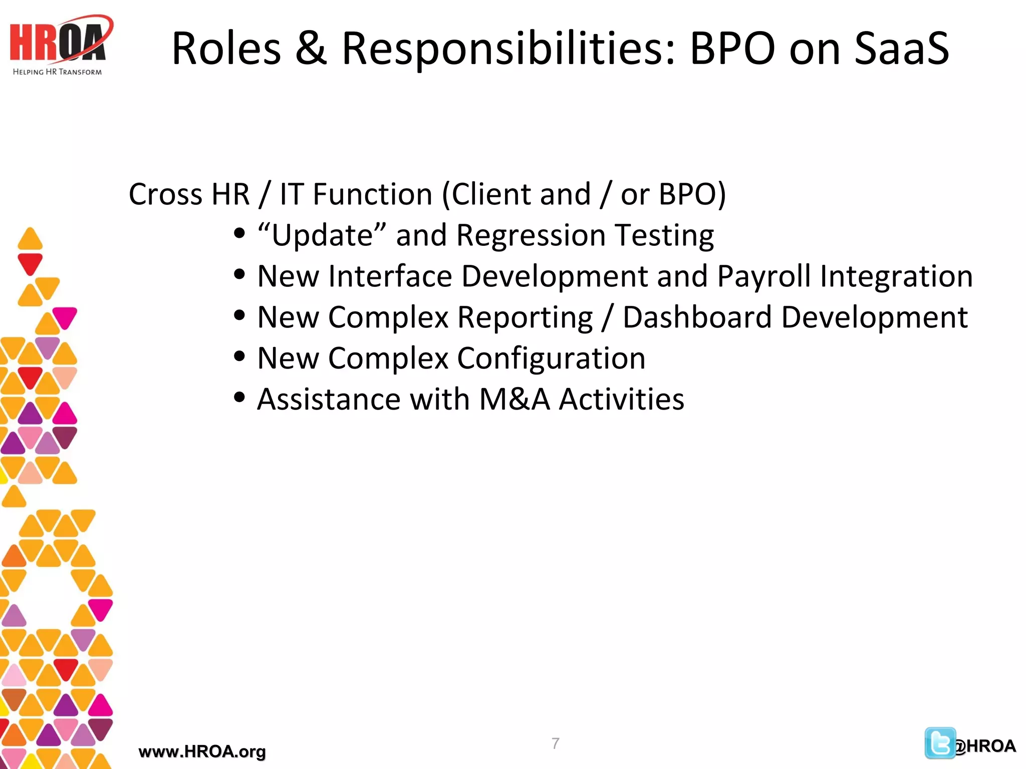 Roles & Responsibilities: BPO on SaaS

Cross HR / IT Function (Client and / or BPO)
       • “Update” and Regression Testing
       • New Interface Development and Payroll Integration
       • New Complex Reporting / Dashboard Development
       • New Complex Configuration
       • Assistance with M&A Activities




                             7                          @HROA
www.HROA.org
 