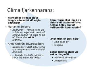 Glíma fjarkennarans:
• Fjarnemar virðast síður
tengja námsefni við eigin
aðstæður
• Marianne Solberg:
• Kennarar í Tromsö finna að
stúdentar eiga erfitt með að
tengja námið við eigið lif og
að finna sína rödd í
fagninu.
• Anna Guðrún Edvardsdóttir:
• Nemendur virtist síður setja
spurningamerki við innihald
námsins
• … tengdu innihald námsins
síður við eigin aðstæður
• Konur fóru ekki inn á ný
virknisvið atvinnulífsins,
heldur héldu sig við
hefðbundin kvennastörf
• „Menntun er ekki nóg"
• „hið góða líf"
• lífsgæði
• Getur tæknin stutt við
aukin lífsgæði?
• Minnkað einangrun
• Annað fólk
 