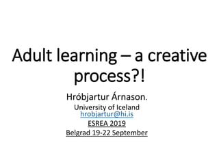 Adult learning – a creative
process?!
Hróbjartur Árnason.
University of Iceland
hrobjartur@hi.is
ESREA 2019
Belgrad 19-22 September
 