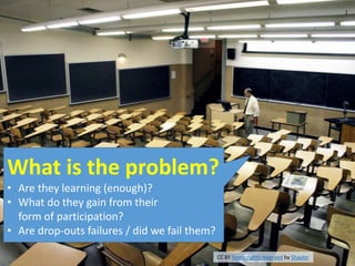 What is the problem?
• Are they learning (enough)?
• What do they gain from their
form of participation?
• Are drop-outs failures / did we fail them?
CC BY Some rights reserved by Shaylor
 