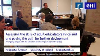 Assessing the skills of adult educatators in Iceland
and paving the path for further devlopment
An ongoing project with The Education and Training Service Centre (ETSC)
Hróbjartur Árnason – University of Iceland – hrobjartur@hi.is
Download the presentation here: http://tiny.cc/nael22
 