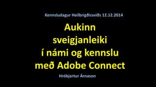 Kennsludagur Heilbrigðissviðs 12.12.2014 
Aukinn 
sveigjanleiki 
í námi og kennslu 
með Adobe Connect 
Hróbjartur Árnason 
 