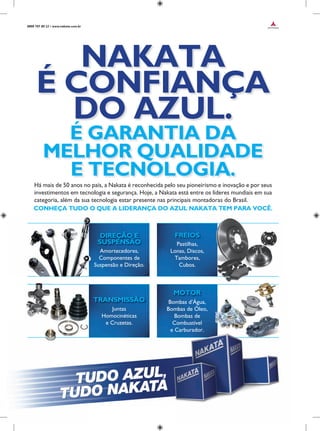 Há mais de 50 anos no país, a Nakata é reconhecida pelo seu pioneirismo e inovação e por seus
investimentos em tecnologia e segurança. Hoje, a Nakata está entre os líderes mundiais em sua
categoria, além da sua tecnologia estar presente nas principais montadoras do Brasil.
CONHEÇA TUDO O QUE A LIDERANÇA DO AZUL NAKATA TEM PARA VOCÊ.
NAKATA
É CONFIANÇA
DO AZUL.
É GARANTIA DA
MELHOR QUALIDADE
E TECNOLOGIA.
Amortecedores,
Componentes de
Suspensão e Direção.
DIREÇÃO E
SUSPENSÃO Pastilhas,
Lonas, Discos,
Tambores,
Cubos.
FREIOS
TRANSMISSÃO
Juntas
Homocinéticas
e Cruzetas.
MOTOR
Bombas d’Água,
Bombas de Óleo,
Bombas de
Combustível
e Carburador.
0800 707 80 22 • www.nakata.com.br
 