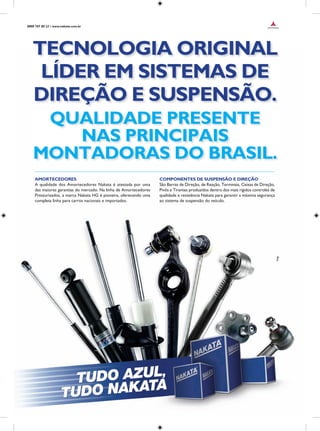 TECNOLOGIA ORIGINAL
LÍDER EM SISTEMAS DE
DIREÇÃO E SUSPENSÃO.
0800 707 80 22 • www.nakata.com.br
AMORTECEDORES
A qualidade dos Amortecedores Nakata é atestada por uma
das maiores garantias do mercado. Na linha de Amortecedores
Pressurizados, a marca Nakata HG é pioneira, oferecendo uma
completa linha para carros nacionais e importados.
COMPONENTES DE SUSPENSÃO E DIREÇÃO
São Barras de Direção, de Reação, Terminais, Caixas de Direção,
Pivôs e Tirantes produzidos dentro dos mais rígidos controles de
qualidade e resistência Nakata para garantir a máxima segurança
ao sistema de suspensão do veículo.
QUALIDADE PRESENTE
NAS PRINCIPAIS
MONTADORAS DO BRASIL.
 