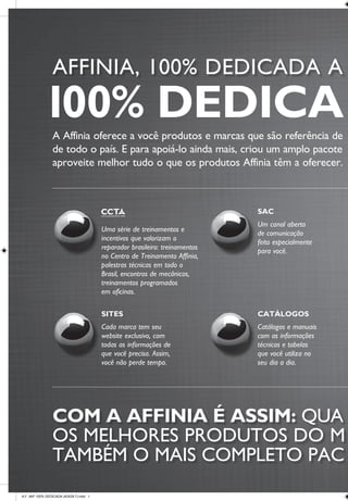 www.affinia.com.br 0800 707 80 22
A Affinia oferece a você produtos e marcas que são referência de qualidade e que estão presentes em oficinas e lojas de autopeças
de todo o país. E para apoiá-lo ainda mais, criou um amplo pacote de serviços que facilitam o seu dia a dia e garantem que você
aproveite melhor tudo o que os produtos Affinia têm a oferecer. Conheça, use, aproveite. Eles foram feitos pensando em você.
AFFINIA, 100% DEDICADA A O MERCADO DE REPOSIÇÃO.
COM A AFFINIA É ASSIM: QUA NDO VOCÊ ESCOLHE
OS MELHORES PRODUTOS DO M ERCADO, LEVA
TAMBÉM O MAIS COMPLETO PAC OTE DE SERVIÇOS.
NEWSLETTER
Você fica por dentro
de tudo o que está
acontecendo no mercado,
através de textos claros
e informações precisas.
EQUIPE DE
PROMOTORES
Promotores em todo o
Brasil para atender
rapidamente as suas
solicitações.
SITES
Cada marca tem seu
website exclusivo, com
todas as informações de
que você precisa. Assim,
você não perde tempo.
CATÁLOGOS
Catálogos e manuais
com as informações
técnicas e tabelas
que você utiliza no
seu dia a dia.
ASSISTÊNCIA TÉCNICA
Profissionais especializados,
preparados para atender
você e acabar com todas
as suas dúvidas.
EQUIPE DE
GARANTIA PARA
ATENDIMENTO
EM CAMPO
Agilidade e flexibilidade
para resolver eventuais
imprevistos.
SAC
Um canal aberto
de comunicação
feito especialmente
para você.
Uma série de treinamentos e
incentivos que valorizam o
reparador brasileiro: treinamentos
no Centro de Treinamento Affinia,
palestras técnicas em todo o
Brasil, encontros de mecânicos,
treinamentos programados
em oficinas.
100% DEDICADA À VOCÊ.
A.F. ANº 100% DEDICADA (42X29.7).indd 1 18/10/10 14:58
 