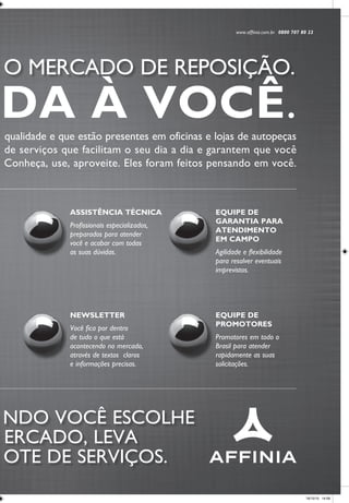 www.affinia.com.br 0800 707 80 22
A Affinia oferece a você produtos e marcas que são referência de qualidade e que estão presentes em oficinas e lojas de autopeças
de todo o país. E para apoiá-lo ainda mais, criou um amplo pacote de serviços que facilitam o seu dia a dia e garantem que você
aproveite melhor tudo o que os produtos Affinia têm a oferecer. Conheça, use, aproveite. Eles foram feitos pensando em você.
AFFINIA, 100% DEDICADA A O MERCADO DE REPOSIÇÃO.
COM A AFFINIA É ASSIM: QUA NDO VOCÊ ESCOLHE
OS MELHORES PRODUTOS DO M ERCADO, LEVA
TAMBÉM O MAIS COMPLETO PAC OTE DE SERVIÇOS.
NEWSLETTER
Você fica por dentro
de tudo o que está
acontecendo no mercado,
através de textos claros
e informações precisas.
EQUIPE DE
PROMOTORES
Promotores em todo o
Brasil para atender
rapidamente as suas
solicitações.
SITES
Cada marca tem seu
website exclusivo, com
todas as informações de
que você precisa. Assim,
você não perde tempo.
CATÁLOGOS
Catálogos e manuais
com as informações
técnicas e tabelas
que você utiliza no
seu dia a dia.
ASSISTÊNCIA TÉCNICA
Profissionais especializados,
preparados para atender
você e acabar com todas
as suas dúvidas.
EQUIPE DE
GARANTIA PARA
ATENDIMENTO
EM CAMPO
Agilidade e flexibilidade
para resolver eventuais
imprevistos.
SAC
Um canal aberto
de comunicação
feito especialmente
para você.
Uma série de treinamentos e
incentivos que valorizam o
reparador brasileiro: treinamentos
no Centro de Treinamento Affinia,
palestras técnicas em todo o
Brasil, encontros de mecânicos,
treinamentos programados
em oficinas.
100% DEDICADA À VOCÊ.
A.F. ANº 100% DEDICADA (42X29.7).indd 1 18/10/10 14:58
 