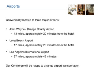 Airports


Conveniently located to three major airports:


• John Wayne / Orange County Airport
    – 13 miles, approximately 20 minutes from the hotel

• Long Beach Airport
    – 17 miles, approximately 25 minutes from the hotel

• Los Angeles International Airport
    – 37 miles, approximately 45 minutes


Our Concierge will be happy to arrange airport transportation
 