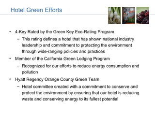Hotel Green Efforts


• 4-Key Rated by the Green Key Eco-Rating Program
   – This rating defines a hotel that has shown national industry
     leadership and commitment to protecting the environment
     through wide-ranging policies and practices
• Member of the California Green Lodging Program
   – Recognized for our efforts to reduce energy consumption and
     pollution
• Hyatt Regency Orange County Green Team
   – Hotel committee created with a commitment to conserve and
     protect the environment by ensuring that our hotel is reducing
     waste and conserving energy to its fullest potential
 