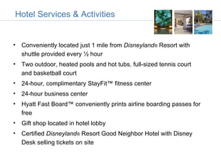 Hotel Services & Activities


• Conveniently located just 1 mile from Disneyland® Resort with
  shuttle provided every ½ hour
• Two outdoor, heated pools and hot tubs, full-sized tennis court
  and basketball court
• 24-hour, complimentary StayFit™ fitness center
• 24-hour business center
• Hyatt Fast Board™ conveniently prints airline boarding passes for
  free
• Gift shop located in hotel lobby
• Certified Disneyland® Resort Good Neighbor Hotel with Disney
  Desk selling tickets on site
 
