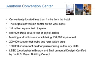 Anaheim Convention Center


• Conveniently located less than 1 mile from the hotel
• The largest convention center on the west coast
• 1.6 million square feet of space
• 815,000 gross square feet of exhibit space
• Meeting and ballroom space totaling 130,000 square feet
• 200,000 square-foot lobby and registration area
• 100,000 square-foot outdoor plaza coming in January 2013
• LEED (Leadership in Energy and Environmental Design) Certified
  by the U.S. Green Building Council
 