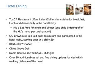 Hotel Dining


• TusCA Restaurant offers Italian/Californian cuisine for breakfast,
  lunch and dinner daily in the hotel lobby
    – Kid’s Eat Free for lunch and dinner (one child ordering off of
      the kid’s menu per paying adult)
• OC Brewhouse is a laid-back restaurant and bar located in the
  hotel lobby, serving beer at a chilly 29º
• Starbucks™ Coffee
• Citrus Grove Deli
• Room Service served 6AM – Midnight
• Over 20 additional casual and fine dining options located within
  walking distance of the hotel
 