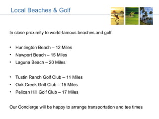 Local Beaches & Golf


In close proximity to world-famous beaches and golf:


• Huntington Beach – 12 Miles
• Newport Beach – 15 Miles
• Laguna Beach – 20 Miles


• Tustin Ranch Golf Club – 11 Miles
• Oak Creek Golf Club – 15 Miles
• Pelican Hill Golf Club – 17 Miles


Our Concierge will be happy to arrange transportation and tee times
 