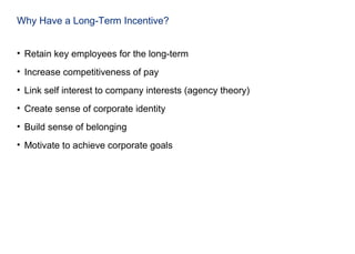 Why Have a Long-Term Incentive?
• Retain key employees for the long-term
• Increase competitiveness of pay
• Link self interest to company interests (agency theory)
• Create sense of corporate identity
• Build sense of belonging
• Motivate to achieve corporate goals
 