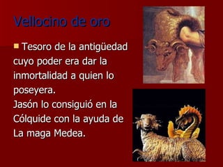 Vellocino de oro Tesoro de la antigüedad cuyo poder era dar la inmortalidad a quien lo poseyera. Jasón lo consiguió en la Cólquide con la ayuda de La maga Medea. 