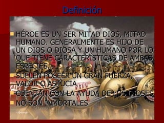 Definición HÉROE ES UN SER MITAD DIOS, MITAD HUMANO. GENERALMENTE ES HIJO DE UN DIOS O DIOSA Y UN HUMANO POR LO QUE TIENE CARACTERÍSTICAS DE AMBAS ESPECIES. SUELEN POSEER UN GRAN FUERZA, VALOR O ASTUCIA . CUENTAN CON LA AYUDA DE LOS DIOSES NO SON INMORTALES 