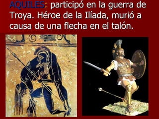 AQUILES :  participó en la guerra de Troya. Héroe de la Ilíada, murió a causa de una flecha en el talón. 