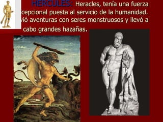 HÉRCULES:   Heracles, tenía una fuerza excepcional puesta al servicio de la humanidad. Vivió aventuras con seres monstruosos y llevó a cabo grandes hazañas .    