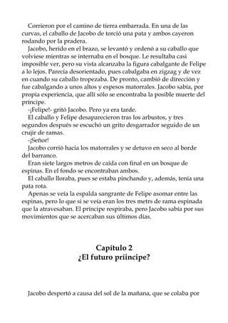 Corrieron por el camino de tierra embarrada. En una de las
curvas, el caballo de Jacobo de torció una pata y ambos cayeron
rodando por la pradera.
Jacobo, herido en el brazo, se levantó y ordenó a su caballo que
volviese mientras se internaba en el bosque. Le resultaba casi
imposible ver, pero su vista alcanzaba la figura cabalgante de Felipe
a lo lejos. Parecía desorientado, pues cabalgaba en zigzag y de vez
en cuando su caballo tropezaba. De pronto, cambió de dirección y
fue cabalgando a unos altos y espesos matorrales. Jacobo sabía, por
propia experiencia, que allí sólo se encontraba la posible muerte del
príncipe.
-¡Felipe!- gritó Jacobo. Pero ya era tarde.
El caballo y Felipe desaparecieron tras los arbustos, y tres
segundos después se escuchó un grito desgarrador seguido de un
crujir de ramas.
-¡Señor!
Jacobo corrió hacia los matorrales y se detuvo en seco al borde
del barranco.
Eran siete largos metros de caída con final en un bosque de
espinas. En el fondo se encontraban ambos.
El caballo lloraba, pues se estaba pinchando y, además, tenía una
pata rota.
Apenas se veía la espalda sangrante de Felipe asomar entre las
espinas, pero lo que si se veía eran los tres metrs de rama espinada
que la atravesaban. El príncipe respiraba, pero Jacobo sabía por sus
movimientos que se acercaban sus últimos días.
Capítulo 2
¿El futuro príincipe?
Jacobo despertó a causa del sol de la mañana, que se colaba por
 