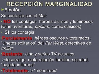 RECEPCIÓN MARGINALIDAD
►Ficción
Su contacto con el Mal:
• NO los contagia: héroes diurnos y luminosos
(Cine aventuras, peplum, comic clásicos)
• SI los contagia:
•Parcialmente : héroes oscuros y torturados:
“Jinetes solitarios” del Far West, detectives de
trhiller
•Bastante : cine y series TV actuales
 >desarraigo, mala relación familiar, soledad,
“bajada infiernos”
•Totalmente : > “monstruos”
 