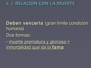 6. 2. RELACIÓN CON LA MUERTE



Deben vencerla (gran límite condición
humana)
Dos formas:
• muerte prematura y gloriosa >
inmortalidad que da la fama
 