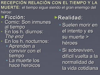 RECEPCIÓN RELACIÓN CON EL TIEMPO Y LA
MUERTE: el tiempo sigue siendo el gran enemigo del
héroe:
►Ficción:                  ►Realidad:
• Comic: Son inmunes
  al tiempo                   • Suelen morir en
• En los h. diurnos:            el intento y es
  The end                       su muerte >
• En los h. nocturnos:
                                héroes
  • Aprenden a
    convivir con el           • Si sobreviven,
    tiempo                      difícil vuelta a la
  • La muerte los               normalidad de
    hace heroicos
                                la vida cotidiana
 