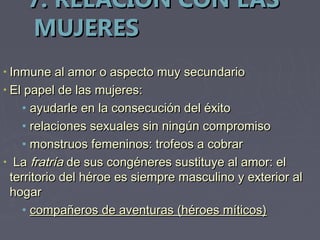 7. RELACIÓN CON LAS
    MUJERES
• Inmune al amor o aspecto muy secundario
• El papel de las mujeres:
    • ayudarle en la consecución del éxito
    • relaciones sexuales sin ningún compromiso
    • monstruos femeninos: trofeos a cobrar
• La fratría de sus congéneres sustituye al amor: el
  territorio del héroe es siempre masculino y exterior al
  hogar
    • compañeros de aventuras (héroes míticos)
 