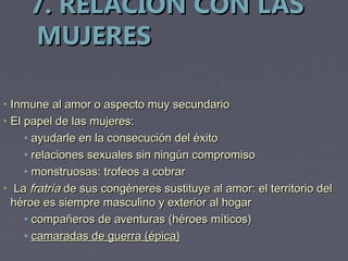 7. RELACIÓN CON LAS
       MUJERES

•   Inmune al amor o aspecto muy secundario
•   El papel de las mujeres:
       • ayudarle en la consecución del éxito
       • relaciones sexuales sin ningún compromiso
       • monstruosas: trofeos a cobrar
•    La fratría de sus congéneres sustituye al amor: el territorio del
    héroe es siempre masculino y exterior al hogar
       • compañeros de aventuras (héroes míticos)
       • camaradas de guerra (épica)
 