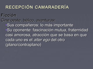RECEPCIÓN CAMARADERÍA
Ficción
Cine oeste, bélico, aventuras:
  •Sus compañeros: lo más importante
  •Su oponente: fascinación mutua, fraternidad
  casi amorosa, atracción que se basa en que
  cada uno es el alter ego del otro
  (plano/contraplano)
 